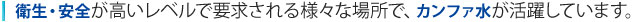 衛生・安全が高いレベルで要求される様々な場所で、カンファ水が活躍しています。