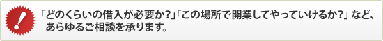 「どのくらいの借入が必要か？」「この場所で開業してやっていけるか？」など、あらゆるご相談を承ります。